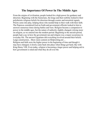 The Importance Of Power In The Middle Ages
From the origins of civilization, people looked for a high power for guidance and
direction. Beginning with the Sumerians, the kings and their nobility looked to their
polytheistic religious beliefs for direction through cosmic and terrestrial signals.
Priests came into play, helping those who needed help in their walk with their faith.
The Popewas considered God on Earth and government officials looked to him to
answers numerous times during battles and wars. Religion became a companion to
power in the middle ages, but the nature of authority slightly changed, relying more
on religion, as we entered into the modern period. Beginning in the ancient period,
people had a say in how the government ran and religion was a major occurrence in
everyday life. The ancient Egyptians did everything revolved around their beliefs.
Large construction... Show more content on Helpwriting.net ...
Religion and faith were the higher power in the beginning of time and though it
may have changed, it slowly came back into place when things got hard, like with
King Henry VIII. Even today, religion is becoming a larger power and helping aid in
how government is ruled and what they do all over the
 