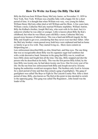 How To Write An Essay On Billy The Kid
Billy the Kid was born William Henry McCarty Junior. on November 13, 1859 in
New York, New York. William was a healthy baby with a happy life for a short
period of time. It is thought that when William was very, very young his father,
William Henry McCarty either died or left William and his Mom. A few years later,
William s mom, Catherine McCarty married Williams stepfather, William Antrim.
Billy the Kidhad a brother, Joseph McCarty, who went with Jo for short, but it is
unknown whether he was older or younger. Little is known about Billy the Kid s
childhood, but when he was fifteen years old Billy s mom, Catherine McCarty
passed away because of tuberculosis. This was a hard and difficult tragedy for the
Billy and Joseph to get over, considering that they never even met their father. After
the McCarty brother s mom passed away both boys were orphaned and had no home
or family to go to live with. They started living on... Show more content on
Helpwriting.net ...
Law enforcement described Billy as slim, blond hair, and blue eyes. The one thing
that was so recognizable about Billy was his signature sugar loaf sombrero hat
with a wide decorative band. Someone in the gang that Billy was in, would not
leave Billy alone and fought him all the time. One day, Billy snapped and shot the
person who he described as his bully. This was the first person Billy killed, by the
time Billy was twenty one, he had taken twenty one lives. One for every year of his
life. On the run from law enforcement both Billy and Joseph moved to Arizona
hoping the authorities would not recognize them. The brothers only lived in Arizona
for a short period of time and then they joined a gang of gunfighters. The gang of
gunfighters was called The Boys to Fight In The Lincoln County War. After a short
period of time, Billy, also known as The Kid at this point in time decided to switch
to the opposing gang. This gang was called The Regulators , John Install was the
leader of the
 