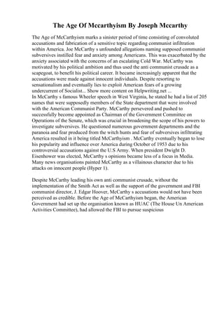 The Age Of Mccarthyism By Joseph Mccarthy
The Age of McCarthyism marks a sinister period of time consisting of convoluted
accusations and fabrication of a sensitive topic regarding communist infiltration
within America. Joe McCarthy s unfounded allegations naming supposed communist
subversives instilled fear and anxiety among Americans. This was exacerbated by the
anxiety associated with the concerns of an escalating Cold War. McCarthy was
motivated by his political ambition and thus used the anti communist crusade as a
scapegoat, to benefit his political career. It became increasingly apparent that the
accusations were made against innocent individuals. Despite resorting to
sensationalism and eventually lies to exploit American fears of a growing
undercurrent of Socialist... Show more content on Helpwriting.net ...
In McCarthy s famous Wheeler speech in West Virginia, he stated he had a list of 205
names that were supposedly members of the State department that were involved
with the American Communist Party. McCarthy persevered and pushed to
successfully become appointed as Chairman of the Government Committee on
Operations of the Senate, which was crucial in broadening the scope of his powers to
investigate subversives. He questioned numerous government departments and the
paranoia and fear produced from the witch hunts and fear of subversives infiltrating
America resulted in it being titled McCarthyism . McCarthy eventually began to lose
his popularity and influence over America during October of 1953 due to his
controversial accusations against the U.S Army. When president Dwight D.
Eisenhower was elected, McCarthy s opinions became less of a focus in Media.
Many news organisations painted McCarthy as a villainous character due to his
attacks on innocent people (Hyper 1).
Despite McCarthy leading his own anti communist crusade, without the
implementation of the Smith Act as well as the support of the government and FBI
communist director, J. Edgar Hoover, McCarthy s accusations would not have been
perceived as credible. Before the Age of McCarthyism began, the American
Government had set up the organisation known as HUAC (The House Un American
Activities Committee), had allowed the FBI to pursue suspicious
 