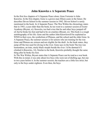 John Knowles s A Separate Peace
In the first few chapters of A Separate Peace alone, Gene Forrester is John
Knowles. In the first chapter, Gene is a grown man fifteen years in the future. He
describes Devon School in the summer session in 1942. Devon School is rarely
mentioned in the book. In A Separate Peace: The War Within the chronology states
that in 1943, a year older than the book, he too went to a summer session at Exeter
Academy (Bryant, xi). Knowles, too had a tree that he and other boys jumped off
of, but he broke his foot and had to be on crutches (Bryant, xi). This book is a rough
autobiography of his life. Gene and the author John Knowleswill be explained as
WWII in their eyes, the symbolism of Phineas, and the school and the older Gene. In
A Separate Peace, the summer session is for seniors who are training for the war.
Gene and Phineas are sixteen and not eligible for the draft. As the book states, they
jump off the tree used for diving in the river. Gene says in the book The tree was
tremendous, an irate, steely black steeple beside the river. I d be damned if I
climbed it (Knowles, 14). Similar to the book, Knowles probably thought the same
thing after he broke his foot.
In The War Within, Bryant states that A Separate Peace can be read as a war book.
With this in mind, it was only about two boys who were not of drafting age, but one
to two years before it. In the summer session, the teachers are a little less strict, but
only to the boys under eighteen. Even then, the boys
 