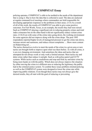 COMPSTAT Essay
policing operates, COMPSTAT is able to be molded to the needs of the department
that is using it. Due to how the data that is collected is used. The data are analyzed
at regular command level meetings where commanders are held responsible for
developing appropriate responses to the problems in their areas. (113) As a result
of all of this work, the results of COMPSTAT was able to give some positive
outcomes. For Fort Worth, Texas, as an example, the results they had were mixed.
Such as COMPSTAT playing a significant role in reducing property crimes and total
index crimerates but on the other hand it did not significantly reduce violent crime
rates. (114) Even with some of the crime rates going down, the working environment
for some agencies did not improve along with the crime drops. The post 1995
respondents reported higher levels of managerial pressure to get the crime rate down,
increase arrests and summons, and reduce citizen complaints. ... Show more content
on Helpwriting.net ...
The tactics themselves evolve to meet the needs of the crime in a given area or new
tactics are brought forth to improve upon what was there before. As with all crime, it
is an ever changing environment. And sometimes the ideas and tactics that are
attempted do not always work or only work a limited amount. Most tactics try and
deter crime rather than reduce it outright. Such as with police patrol and CCTV
systems. While tactics such as crackdowns and stop and frisk try and deter crime by
being more hands on with the public. Which does not always improve the situation
by either moving the crime to a different area or reducing the legitimacy the public
had in the criminal justice system. To combat these issues problem oriented policing
as well as the COMPSTAT system were designed to lower the crime rate while
improving public relations. Even though these tactics may not always give the
desired results, they all start with the goal of reducing or preventing
 