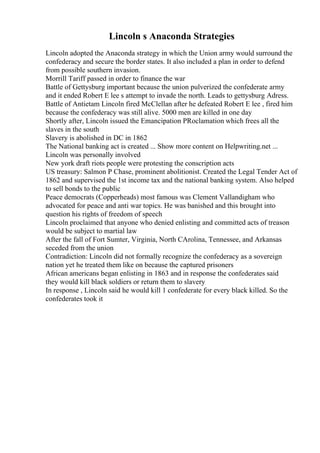 Lincoln s Anaconda Strategies
Lincoln adopted the Anaconda strategy in which the Union army would surround the
confederacy and secure the border states. It also included a plan in order to defend
from possible southern invasion.
Morrill Tariff passed in order to finance the war
Battle of Gettysburg important because the union pulverized the confederate army
and it ended Robert E lee s attempt to invade the north. Leads to gettysburg Adress.
Battle of Antietam Lincoln fired McClellan after he defeated Robert E lee , fired him
because the confederacy was still alive. 5000 men are killed in one day
Shortly after, Lincoln issued the Emancipation PRoclamation which frees all the
slaves in the south
Slavery is abolished in DC in 1862
The National banking act is created ... Show more content on Helpwriting.net ...
Lincoln was personally involved
New york draft riots people were protesting the conscription acts
US treasury: Salmon P Chase, prominent abolitionist. Created the Legal Tender Act of
1862 and supervised the 1st income tax and the national banking system. Also helped
to sell bonds to the public
Peace democrats (Copperheads) most famous was Clement Vallandigham who
advocated for peace and anti war topics. He was banished and this brought into
question his rights of freedom of speech
Lincoln proclaimed that anyone who denied enlisting and committed acts of treason
would be subject to martial law
After the fall of Fort Sumter, Virginia, North CArolina, Tennessee, and Arkansas
seceded from the union
Contradiction: Lincoln did not formally recognize the confederacy as a sovereign
nation yet he treated them like on because the captured prisoners
African americans began enlisting in 1863 and in response the confederates said
they would kill black soldiers or return them to slavery
In response , Lincoln said he would kill 1 confederate for every black killed. So the
confederates took it
 