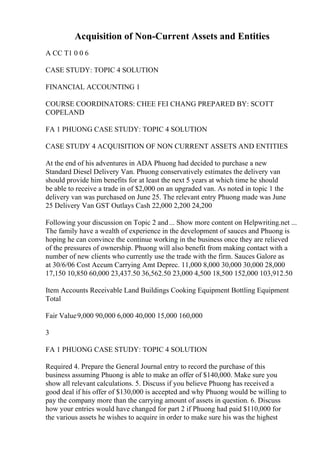 Acquisition of Non-Current Assets and Entities
A CC T1 0 0 6
CASE STUDY: TOPIC 4 SOLUTION
FINANCIAL ACCOUNTING 1
COURSE COORDINATORS: CHEE FEI CHANG PREPARED BY: SCOTT
COPELAND
FA 1 PHUONG CASE STUDY: TOPIC 4 SOLUTION
CASE STUDY 4 ACQUISITION OF NON CURRENT ASSETS AND ENTITIES
At the end of his adventures in ADA Phuong had decided to purchase a new
Standard Diesel Delivery Van. Phuong conservatively estimates the delivery van
should provide him benefits for at least the next 5 years at which time he should
be able to receive a trade in of $2,000 on an upgraded van. As noted in topic 1 the
delivery van was purchased on June 25. The relevant entry Phuong made was June
25 Delivery Van GST Outlays Cash 22,000 2,200 24,200
Following your discussion on Topic 2 and... Show more content on Helpwriting.net ...
The family have a wealth of experience in the development of sauces and Phuong is
hoping he can convince the continue working in the business once they are relieved
of the pressures of ownership. Phuong will also benefit from making contact with a
number of new clients who currently use the trade with the firm. Sauces Galore as
at 30/6/06 Cost Accum Carrying Amt Deprec. 11,000 8,000 30,000 30,000 28,000
17,150 10,850 60,000 23,437.50 36,562.50 23,000 4,500 18,500 152,000 103,912.50
Item Accounts Receivable Land Buildings Cooking Equipment Bottling Equipment
Total
Fair Value9,000 90,000 6,000 40,000 15,000 160,000
3
FA 1 PHUONG CASE STUDY: TOPIC 4 SOLUTION
Required 4. Prepare the General Journal entry to record the purchase of this
business assuming Phuong is able to make an offer of $140,000. Make sure you
show all relevant calculations. 5. Discuss if you believe Phuong has received a
good deal if his offer of $130,000 is accepted and why Phuong would be willing to
pay the company more than the carrying amount of assets in question. 6. Discuss
how your entries would have changed for part 2 if Phuong had paid $110,000 for
the various assets he wishes to acquire in order to make sure his was the highest
 