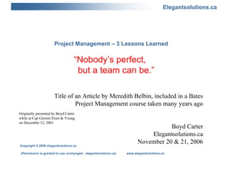 Project Management – 3 Lessons Learned “Nobody’s perfect,    but a team can be.” Title of an Article by Meredith Belbin, included in a Bates Project Management course taken many years ago Boyd Carter Elegantsolutions.ca November 20 & 21, 2006 Originally presented by Boyd Carter while at Cap Gemini Ernst & Young on December 12, 2001 Copyright © 2006 elegantsolutions.ca (Permission is granted to use unchanged.  elegantsolutions.ca)  www.elegantsolutions.ca 
