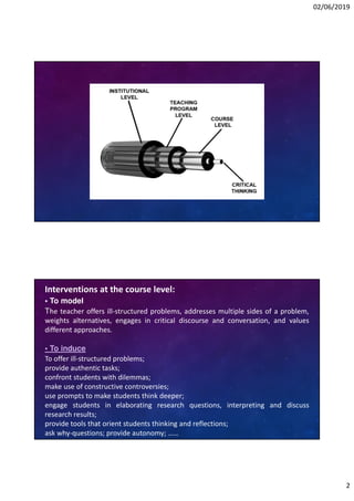 02/06/2019
2
Interventions at the course level:
• To model
The teacher offers ill-structured problems, addresses multiple sides of a problem,
weights alternatives, engages in critical discourse and conversation, and values
different approaches.
• To induce
To offer ill-structured problems;
provide authentic tasks;
confront students with dilemmas;
make use of constructive controversies;
use prompts to make students think deeper;
engage students in elaborating research questions, interpreting and discuss
research results;
provide tools that orient students thinking and reflections;
ask why-questions; provide autonomy; ……
 