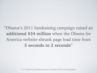 “Obama’s 2011 fundraising campaign raised an
additional $34 million when the Obama for
America website shrunk page load time from  
5 seconds to 2 seconds”
Source: http://kylerush.net/blog/meet-the-obama-campaigns-250-million-fundraising-platform/
 