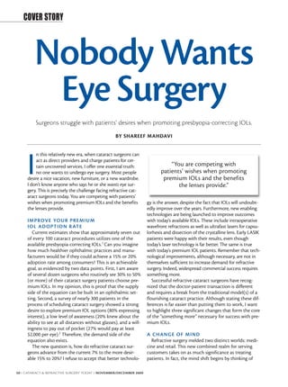 COVER STORY



         Nobody Wants
          Eye Surgery
          Surgeons struggle with patients’ desires when promoting presbyopia-correcting IOLs.
                                                    BY SHAREEF MAHDAVI


          n this relatively new era, when cataract surgeons can


     I    act as direct providers and charge patients for cer-
          tain uncovered services, I offer one essential truth:
          no one wants to undergo eye surgery. Most people
     desire a nice vacation, new furniture, or a new wardrobe.
     I don’t know anyone who says he or she wants eye sur-
                                                                                “You are competing with
                                                                            patients’ wishes when promoting
                                                                             premium IOLs and the benefits
                                                                                   the lenses provide.”
     gery. This is precisely the challenge facing refractive cat-
     aract surgeons today. You are competing with patients’
     wishes when promoting premium IOLs and the benefits             gy is the answer, despite the fact that IOLs will undoubt-
     the lenses provide.                                             edly improve over the years. Furthermore, new enabling
                                                                     technologies are being launched to improve outcomes
     IMPROVE YOUR PRE MIUM                                           with today's available IOLs. These include intraoperative
     I OL AD OPTI ON R ATE                                           wavefront refractions as well as ultrafast lasers for capsu-
        Current estimates show that approximately seven out          lorhexis and dissection of the crystalline lens. Early LASIK
     of every 100 cataract procedures utilizes one of the            patients were happy with their results, even though
     available presbyopia-correcting IOLs.1 Can you imagine          today’s laser technology is far better. The same is true
     how much healthier ophthalmic practices and manu-               with today's premium IOL patients. Remember that tech-
     facturers would be if they could achieve a 15% or 20%           nological improvements, although necessary, are not in
     adoption rate among consumers? This is an achievable            themselves sufficient to increase demand for refractive
     goal, as evidenced by two data points. First, I am aware        surgery. Indeed, widespread commercial success requires
     of several dozen surgeons who routinely see 30% to 50%          something more.
     (or more) of their cataract surgery patients choose pre-           Successful refractive cataract surgeons have recog-
     mium IOLs. In my opinion, this is proof that the supply         nized that the doctor-patient transaction is different
     side of the equation can be built in an ophthalmic set-         and requires a break from the traditional model(s) of a
     ting. Second, a survey of nearly 300 patients in the            flourishing cataract practice. Although stating these dif-
     process of scheduling cataract surgery showed a strong          ferences is far easier than putting them to work, I want
     desire to explore premium IOL options (80% expressing           to highlight three significant changes that form the core
     interest), a low level of awareness (20% knew about the         of the “something more” necessary for success with pre-
     ability to see at all distances without glasses), and a will-   mium IOLs.
     ingness to pay out of pocket (27% would pay at least
     $2,000 per eye).2 Therefore, the demand side of the             A CHANGE OF MIND
     equation also exists.                                             Refractive surgery melded two distinct worlds: medi-
        The new question is, how do refractive cataract sur-         cine and retail. This new combined realm for serving
     geons advance from the current 7% to the more desir-            customers takes on as much significance as treating
     able 15% to 20%? I refuse to accept that better technolo-       patients. In fact, the mind shift begins by thinking of

50 I CATARACT & REFRACTIVE SURGERY TODAY I NOVEMBER/DECEMBER 2009
 