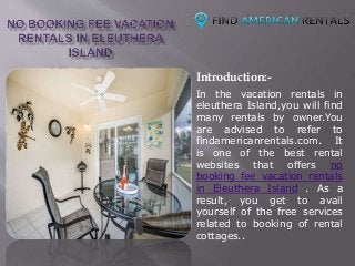 Introduction:-
In the vacation rentals in
eleuthera Island,you will find
many rentals by owner.You
are advised to refer to
findamericanrentals.com. It
is one of the best rental
websites that offers no
booking fee vacation rentals
in Eleuthera Island . As a
result, you get to avail
yourself of the free services
related to booking of rental
cottages..
 