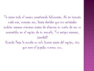 Te pasas todo el verano practicando baloncesto. No te importa
   nada mas, excepto eso. hasta decides que tus amistades
podrían esperar mientras tratas de alcanzar tu sueño de ser un
 competidor en el equipo de tu escuela. Tus amigos esperan,
                           ¿verdad?
 Cuando llega la prueba no solo formas parte del equipo, sino
               que eres el jugador numero uno.
 