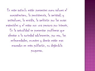 En este articulo están presentes como valores el
    compañerismo, la persistencia, la amistad; y
 antivalores, la envidia, la ambición por las cosas
materiales y el estar con una persona por interés.
   En la actualidad se presentan problemas que
  afectan a la sociedad adolescente, por eso, las
     enfermedades, muertes y demás están mas
      marcados en esta población, no dejándola
                     progresar.
 