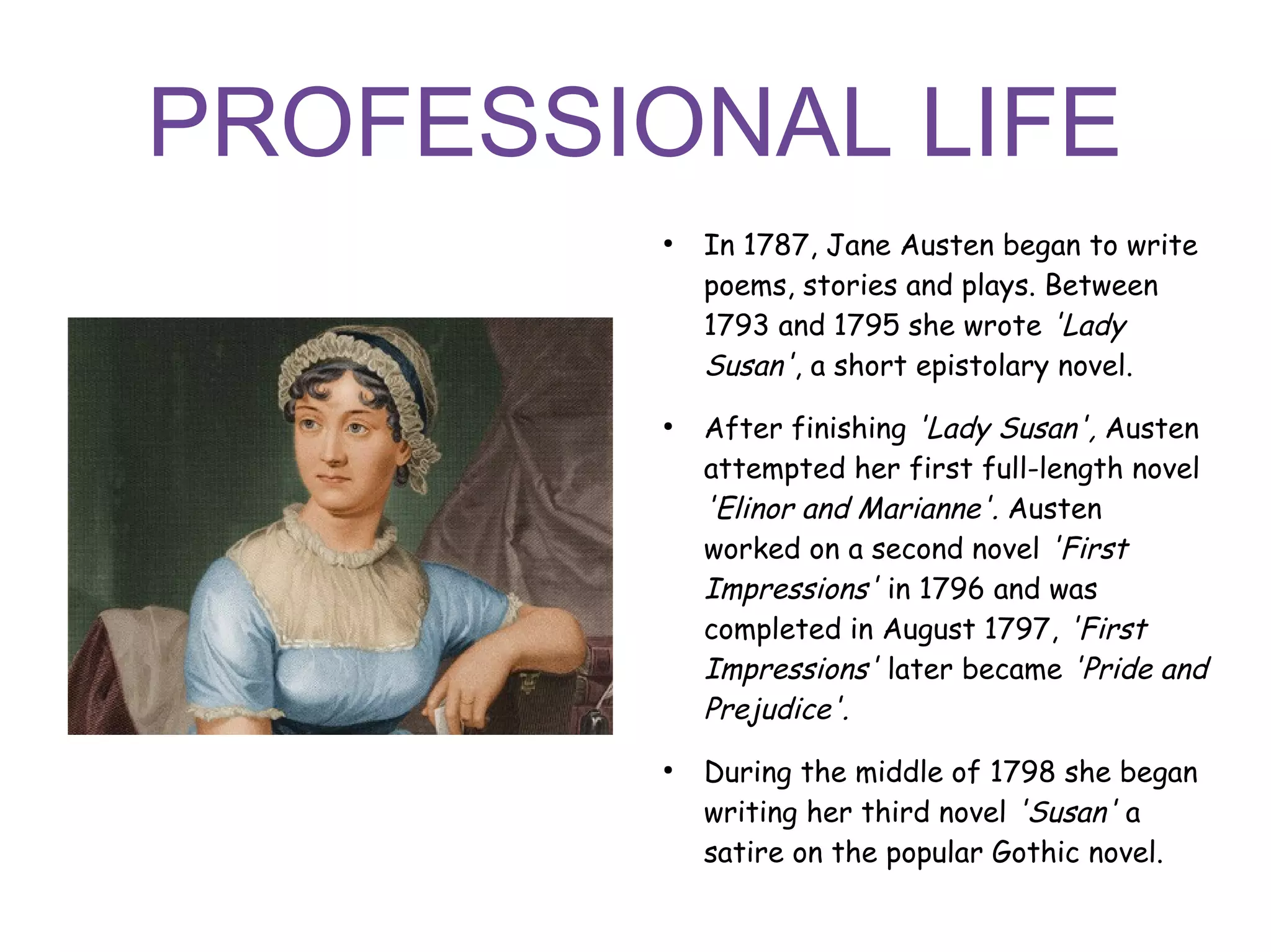 PROFESSIONAL LIFE
●
In 1787, Jane Austen began to write
poems, stories and plays. Between
1793 and 1795 she wrote 'Lady
Susan', a short epistolary novel.
●
After finishing 'Lady Susan', Austen
attempted her first full-length novel
'Elinor and Marianne'. Austen
worked on a second novel 'First
Impressions' in 1796 and was
completed in August 1797, 'First
Impressions' later became 'Pride and
Prejudice'.
●
During the middle of 1798 she began
writing her third novel 'Susan' a
satire on the popular Gothic novel.
 