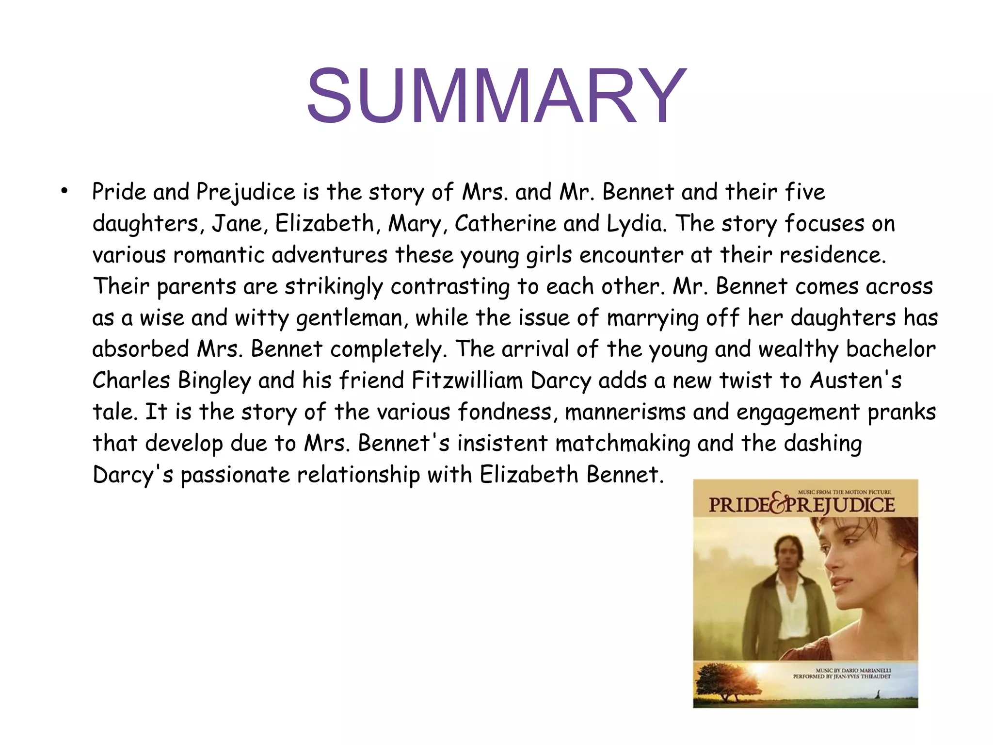 SUMMARY
●
Pride and Prejudice is the story of Mrs. and Mr. Bennet and their five
daughters, Jane, Elizabeth, Mary, Catherine and Lydia. The story focuses on
various romantic adventures these young girls encounter at their residence.
Their parents are strikingly contrasting to each other. Mr. Bennet comes across
as a wise and witty gentleman, while the issue of marrying off her daughters has
absorbed Mrs. Bennet completely. The arrival of the young and wealthy bachelor
Charles Bingley and his friend Fitzwilliam Darcy adds a new twist to Austen's
tale. It is the story of the various fondness, mannerisms and engagement pranks
that develop due to Mrs. Bennet's insistent matchmaking and the dashing
Darcy's passionate relationship with Elizabeth Bennet.
 