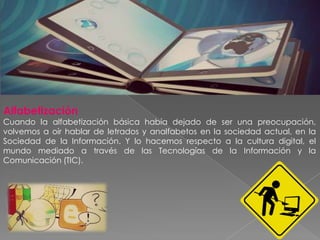 Alfabetización
Cuando la alfabetización básica había dejado de ser una preocupación,
volvemos a oír hablar de letrados y analfabetos en la sociedad actual, en la
Sociedad de la Información. Y lo hacemos respecto a la cultura digital, el
mundo mediado a través de las Tecnologías de la Información y la
Comunicación (TIC).
 