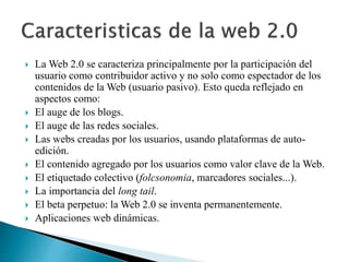 La Web 2.0 se caracteriza principalmente por la participación del 
usuario como contribuidor activo y no solo como espectador de los 
contenidos de la Web (usuario pasivo). Esto queda reflejado en 
aspectos como: 
 El auge de los blogs. 
 El auge de las redes sociales. 
 Las webs creadas por los usuarios, usando plataformas de auto-edición. 
 El contenido agregado por los usuarios como valor clave de la Web. 
 El etiquetado colectivo (folcsonomia, marcadores sociales...). 
 La importancia del long tail. 
 El beta perpetuo: la Web 2.0 se inventa permanentemente. 
 Aplicaciones web dinámicas. 
 