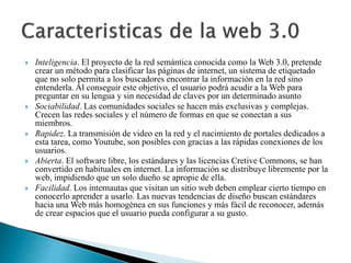  Inteligencia. El proyecto de la red semántica conocida como la Web 3.0, pretende 
crear un método para clasificar las páginas de internet, un sistema de etiquetado 
que no solo permita a los buscadores encontrar la información en la red sino 
entenderla. Al conseguir este objetivo, el usuario podrá acudir a la Web para 
preguntar en su lengua y sin necesidad de claves por un determinado asunto 
 Sociabilidad. Las comunidades sociales se hacen más exclusivas y complejas. 
Crecen las redes sociales y el número de formas en que se conectan a sus 
miembros. 
 Rapidez. La transmisión de video en la red y el nacimiento de portales dedicados a 
esta tarea, como Youtube, son posibles con gracias a las rápidas conexiones de los 
usuarios. 
 Abierta. El software libre, los estándares y las licencias Cretive Commons, se han 
convertido en habituales en internet. La información se distribuye libremente por la 
web, impidiendo que un solo dueño se apropie de ella. 
 Facilidad. Los internautas que visitan un sitio web deben emplear cierto tiempo en 
conocerlo aprender a usarlo. Las nuevas tendencias de diseño buscan estándares 
hacia una Web más homogénea en sus funciones y más fácil de reconocer, además 
de crear espacios que el usuario pueda configurar a su gusto. 
 