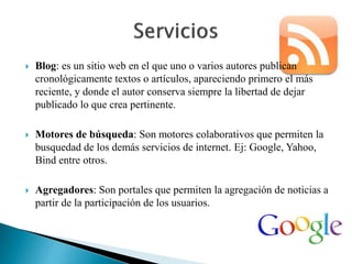  Blog: es un sitio web en el que uno o varios autores publican 
cronológicamente textos o artículos, apareciendo primero el más 
reciente, y donde el autor conserva siempre la libertad de dejar 
publicado lo que crea pertinente. 
 Motores de búsqueda: Son motores colaborativos que permiten la 
busquedad de los demás servicios de internet. Ej: Google, Yahoo, 
Bind entre otros. 
 Agregadores: Son portales que permiten la agregación de noticias a 
partir de la participación de los usuarios. 
 