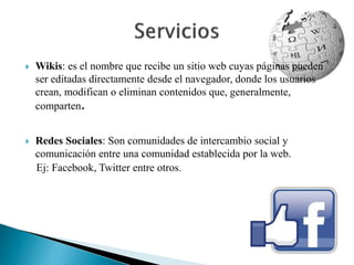  Wikis: es el nombre que recibe un sitio web cuyas páginas pueden 
ser editadas directamente desde el navegador, donde los usuarios 
crean, modifican o eliminan contenidos que, generalmente, 
comparten. 
 Redes Sociales: Son comunidades de intercambio social y 
comunicación entre una comunidad establecida por la web. 
Ej: Facebook, Twitter entre otros. 
 