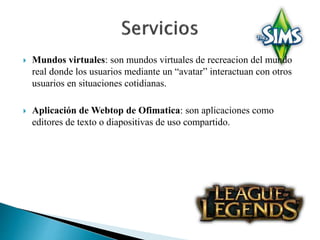  Mundos virtuales: son mundos virtuales de recreacion del mundo 
real donde los usuarios mediante un “avatar” interactuan con otros 
usuarios en situaciones cotidianas. 
 Aplicación de Webtop de Ofimatica: son aplicaciones como 
editores de texto o diapositivas de uso compartido. 
 
