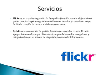 ◦ Flickr:es un repositorio gratuito de fotografías (también permite alojar vídeos) 
que se caracteriza por una gran interacción entre usuarios y contenidos, lo que 
facilita la creación de una red social en torno a estos. 
◦ Delicio.us: es un servicio de gestión demarcadores sociales en web. Permite 
agregar los marcadores que clásicamente se guardaban en los navegadores y 
categorizarlos con un sistema de etiquetado denominado folcsonomias. 
