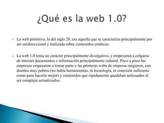  La web primitiva, la del siglo 20, era aquella que se caracteriza principalmente por 
ser unidireccional y realizada sobre contenidos estáticos. 
 La web 1.0 tenía un carácter principalmente divulgativo, y empezaron a colgarse 
de internet documentos e información principalmente cultural. Poco a poco las 
empresas empezaron a tomar parte y las primeras webs de empresa surgieron, con 
diseños muy pobres (no había herramientas, ni tecnología, ni conexión suficiente 
como para hacerlo mejor) y contenidos que rápidamente quedaban anticuados al 
ser complejo actualizarlos. 
 