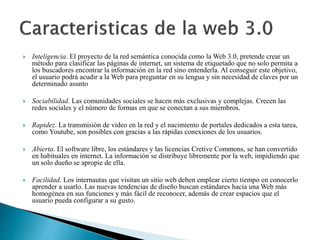  Inteligencia. El proyecto de la red semántica conocida como la Web 3.0, pretende crear un 
método para clasificar las páginas de internet, un sistema de etiquetado que no solo permita a 
los buscadores encontrar la información en la red sino entenderla. Al conseguir este objetivo, 
el usuario podrá acudir a la Web para preguntar en su lengua y sin necesidad de claves por un 
determinado asunto 
 Sociabilidad. Las comunidades sociales se hacen más exclusivas y complejas. Crecen las 
redes sociales y el número de formas en que se conectan a sus miembros. 
 Rapidez. La transmisión de video en la red y el nacimiento de portales dedicados a esta tarea, 
como Youtube, son posibles con gracias a las rápidas conexiones de los usuarios. 
 Abierta. El software libre, los estándares y las licencias Cretive Commons, se han convertido 
en habituales en internet. La información se distribuye libremente por la web, impidiendo que 
un solo dueño se apropie de ella. 
 Facilidad. Los internautas que visitan un sitio web deben emplear cierto tiempo en conocerlo 
aprender a usarlo. Las nuevas tendencias de diseño buscan estándares hacia una Web más 
homogénea en sus funciones y más fácil de reconocer, además de crear espacios que el 
usuario pueda configurar a su gusto. 
 