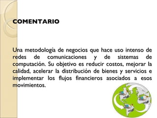 COMENTARIO Una metodología de negocios que hace uso intenso de redes de comunicaciones y de sistemas de computación. Su objetivo es reducir costos, mejorar la calidad, acelerar la distribución de bienes y servicios e implementar los flujos financieros asociados a esos movimientos.   