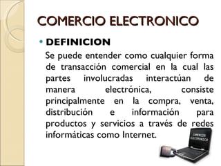 COMERCIO ELECTRONICO DEFINICION  Se puede entender como cualquier forma de transacción comercial en la cual las partes involucradas interactúan de manera electrónica, consiste principalmente en la compra, venta, distribución e información para productos y servicios a través de redes informáticas como Internet. 