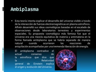 Ambiplasma
 Esta teoría intenta explicar el desarrollo del universo visible a través

de la interacción de fuerzas electromagnéticas en plasma astrofísico.
Alfvén desarrolló sus ideas cosmológicas basadas en el escalado de
observaciones desde laboratorios terrestres y experimentos
espaciales. Su propuesta cosmológica más famosa fue que el
Universo era una mezcla equitativa de materia y antimateria en la
forma llamada ambiplasma que se habría separado de manera
natural
cuando
ocurrieron
las
reacciones
de
aniquilación acompañadas por una tremenda liberación de energía.
El ambiplasma contradice el
actual
consenso
de
la astrofísica que dice que
la
Relatividad
general de Einstein explica
el origen y evolución del Universo.

 