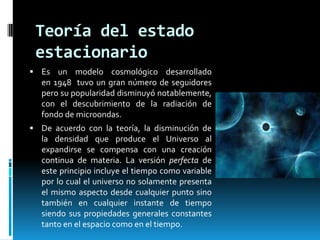Teoría del estado
estacionario
 Es un modelo cosmológico desarrollado

en 1948 tuvo un gran número de seguidores
pero su popularidad disminuyó notablemente,
con el descubrimiento de la radiación de
fondo de microondas.
 De acuerdo con la teoría, la disminución de

la densidad que produce el Universo al
expandirse se compensa con una creación
continua de materia. La versión perfecta de
este principio incluye el tiempo como variable
por lo cual el universo no solamente presenta
el mismo aspecto desde cualquier punto sino
también en cualquier instante de tiempo
siendo sus propiedades generales constantes
tanto en el espacio como en el tiempo.

 