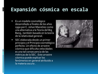 Expansión cósmica en escala
 Es un modelo cosmológico

desarrollado a finales de los años
1990 por C. Johan Masreliez como
una alternativa a la Teoría del Big
Bang , también basado en la teoría
de la relatividad general.
 SEC elaborada desde un primer
principio y el Principio cosmológico
perfecto. Un efecto de arrastre
cósmica que dificulta velocidades
es una tal consecuencia de las
métricas de la SEC . Este arrastre
cósmica puede explicar los
fenómenos en general atribuido a
la materia oscura .

 