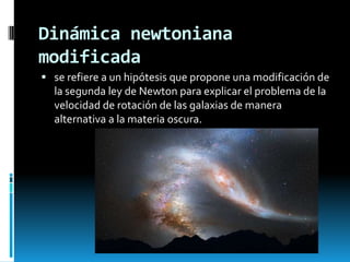 Dinámica newtoniana
modificada
 se refiere a un hipótesis que propone una modificación de

la segunda ley de Newton para explicar el problema de la
velocidad de rotación de las galaxias de manera
alternativa a la materia oscura.

 