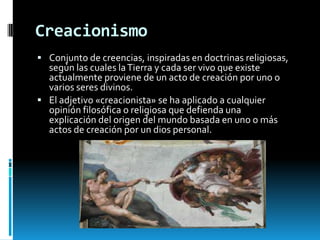 Creacionismo
 Conjunto de creencias, inspiradas en doctrinas religiosas,

según las cuales la Tierra y cada ser vivo que existe
actualmente proviene de un acto de creación por uno o
varios seres divinos.
 El adjetivo «creacionista» se ha aplicado a cualquier
opinión filosófica o religiosa que defienda una
explicación del origen del mundo basada en uno o más
actos de creación por un dios personal.

 