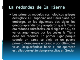 La redondez de la Tierra
 Los primeros modelos cosmológicos griegos

del siglo VI a.C. suponían una Tierra plana. Sin
embargo, en los siguientes dos siglos los
griegos aprendieron y aceptaron que la Tierra
era redonda Aristóteles, en el siglo IV a.C., da
varios argumentos por los cuales la Tierra
debe ser redonda. En primer lugar porque
cuando un barco se aleja de un puerto
primero desaparece el casco y por último las
velas. Desplazándose hacia el sur aparecen
estrellas que están siempre ocultas en Grecia.

 