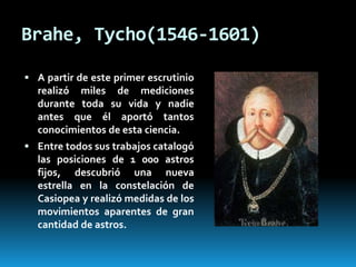 Brahe, Tycho(1546-1601)
 A partir de este primer escrutinio

realizó miles de mediciones
durante toda su vida y nadie
antes que él aportó tantos
conocimientos de esta ciencia.
 Entre todos sus trabajos catalogó

las posiciones de 1 000 astros
fijos, descubrió una nueva
estrella en la constelación de
Casiopea y realizó medidas de los
movimientos aparentes de gran
cantidad de astros.

 