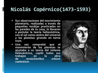 Nicolás Copérnico(1473-1593)
 Sus observaciones del movimiento

planetario, realizadas a través de
pequeñas rendijas practicadas en
las paredes de su casa, lo llevaron
a postular la teoría heliocéntrica,
con el sol como centro del universo
y los planetas girando en torno
suyo.
 Una vez comprobó que el
movimiento de los planetas se
ajustaba a su teoría del sistema
heliocéntrico, copiló todos sus
trabajos
en
la
obra
de
revolutionibus
orbium
caelestium.

 
