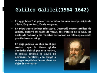 Galileo Galilei(1564-1642)
 En 1592 fabricó el primer termómetro, basado en el principio de

dilatación y contracción de los gases.
 En 1609 creó el primer telescopio. Descubrió cuatro satélites de

Júpiter, observó las fases de Venus, los cráteres de la luna, los
anillos de Saturno y las manchas del sol con un telescopio creado
por él mismo en 1609.
En 1632 publicó un libro en el que
sostuvo que la tierra giraba
alrededor del sol. por este motivo,
la iglesia católica lo acusó de
opiniones heréticas y lo obligó a
renegar en público de sus ideas sin
dejar de murmurar.

 