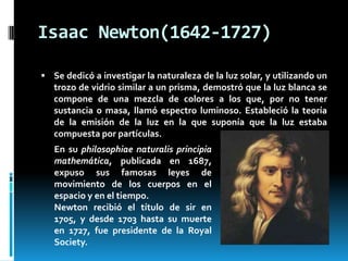 Isaac Newton(1642-1727)
 Se dedicó a investigar la naturaleza de la luz solar, y utilizando un

trozo de vidrio similar a un prisma, demostró que la luz blanca se
compone de una mezcla de colores a los que, por no tener
sustancia o masa, llamó espectro luminoso. Estableció la teoría
de la emisión de la luz en la que suponía que la luz estaba
compuesta por partículas.

En su philosophiae naturalis principia
mathemática, publicada en 1687,
expuso sus famosas leyes de
movimiento de los cuerpos en el
espacio y en el tiempo.
Newton recibió el título de sir en
1705, y desde 1703 hasta su muerte
en 1727, fue presidente de la Royal
Society.

 