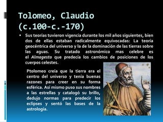 Tolomeo, Claudio
(c.100-c.-170)
 Sus teorías tuvieron vigencia durante los mil años siguientes, bien

dos de ellas estaban radicalmente equivocadas: La teoría
geocéntrica del universo y la de la dominación de las tierras sobre
las aguas. Su tratado astronómico mas celebre es
el Almagesto que predecía los cambios de posiciones de los
cuerpos celestes.
Ptolomeo creía que la tierra era el
centro del universo y tenía buenas
razones para creer en su forma
esférica. Así mismo puso sus nombres
a las estrellas y catalogó su brillo,
dedujo normas para predecir los
eclipses y sentó las bases de la
astrología.

 