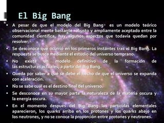 El Big Bang
 A pesar de que el modelo del Big Bang

es un modelo teórico
observacional mente bastante robusto y ampliamente aceptado entre la
comunidad científica, hay algunos aspectos que todavía quedan por
resolver:

 Se desconoce qué ocurrió en los primeros instantes tras el Big Bang. La

respuesta se busca mediante el estudio del universo temprano.
 No

existe un modelo definitivo de
las estructuras actuales, a partir del Big Bang.

la

formación

de

 Queda por saber a qué se debe el hecho de que el universo se expanda

con aceleración.
 No se sabe cuál es el destino final del universo.
 Se desconoce en su mayor parte la naturaleza de la materia oscura y

la energía oscura.
 En el momento después del Big Bang las partículas elementales

aparecieron, los quarks arriba en los protones y los quarks abajo en
los neutrones, y no se conoce la proporción entre protones y neutrones.

 