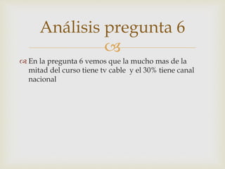 Análisis pregunta 6 
 
 En la pregunta 6 vemos que la mucho mas de la 
mitad del curso tiene tv cable y el 30% tiene canal 
nacional 
 