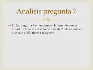 Analisis pregunta 7 
 
 En la pregunta 7 entendemos claramente que la 
mitad de todo el curso tiene mas de 2 televisiones y 
que solo el 5% tiene 1 televisor 
 