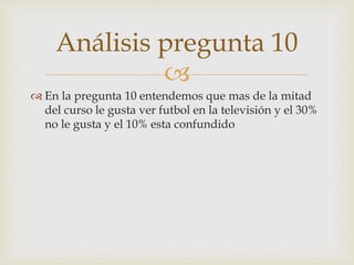 Análisis pregunta 10 
 
 En la pregunta 10 entendemos que mas de la mitad 
del curso le gusta ver futbol en la televisión y el 30% 
no le gusta y el 10% esta confundido 
