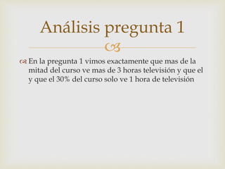Análisis pregunta 1 
 
 En la pregunta 1 vimos exactamente que mas de la 
mitad del curso ve mas de 3 horas televisión y que el 
y que el 30% del curso solo ve 1 hora de televisión 
 