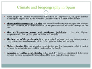 Climate and biogeography in Spain
 Spain has got an Oceanic or Mediterranean climate on the peninsula, an Alpine climate
in the higher regions and a Subtropical or Canarian climate in the Canary Islands.
 The cantabrian coast and Galicia: Has a maritime climate consisting of cool winters
and mild summers,with a little variation of temperatures and with rain throughout the
year.
 The Mediterranean coast and southeast Andalucía: Has the highest
temperatures in Europe.Precipitation is low and irregular.
 The interior of the peninsula: It is characterised by large contrasts in temperature
(very hot summers and very cold winters).Precipitation is low and irregular.
 Alpine climate: This has abundant precipitation and low temperatures,but it varies
between the mountain ranges of the North and of the South.
 Canarian or subtropical climate. Is hot and dry, there are significant differences
between the semi-desert eastern islands and the more humid western ones.
 