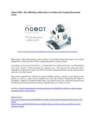 Nobot N1H1: The $400 Home Robot that Can Help with Cleaning Household
Tasks
Image Source:http://www.inquisitr.com/2115835/400-home-robot-can-assist-with-cleaning-and-chores-but-is-it-the-future/
Most people believe that having a robot at home is an excellent thing of the future, one recently
designed bot, called the Nobot N1H1 is apparently about to change all that.
According to his inventors the Nobot is a, “humanoid device, operated remotely over IP, produced
to do your errands!” Aside from that, the company says, “We associate the robot unit with a
marketplace of operators so that every Nobot owner has a humanoid minion on tap, whenever they
need one to do their request.”
The remote controlled bot, which was created in Dublin, Ireland, could be a great buddy for the
elderly, as well as a great aid for workmen and even dry cleaners. Being that the Nobot is
affordable, coming in at under the $500 mark, it may just become one of the next greatest home
invention because it has potential to help around the house in a variety of ways.
Full Story at http://www.dailymail.co.uk/sciencetech/article-3093340/The-400-home-robot-remotely-
controlled-cleaners-workmen.html
Related Articles:
http://www.inquisitr.com/2115835/400-home-robot-can-assist-with-cleaning-and-chores-but-is-it-the-
future/
http://metro.co.uk/2015/05/25/remote-controlled-robot-can-clean-your-house-and-fetch-your-dry-
cleaning-5214353/
 