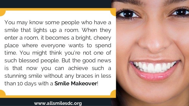 You may know some people who have a
smile that lights up a room. When they
enter a room, it becomes a bright, cheery
place where everyone wants to spend
time. You might think you're not one of
such blessed people. But the good news
is that now you can achieve such a
stunning smile without any braces in less
than 10 days with a Smile Makeover!
www.allsmilesdc.org
 
