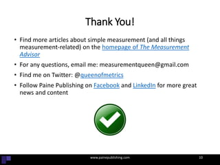 Thank You!
• Find more articles about simple measurement (and all things
measurement-related) on the homepage of The Measurement
Advisor
• For any questions, email me: measurementqueen@gmail.com
• Find me on Twitter: @queenofmetrics
• Follow Paine Publishing on Facebook and LinkedIn for more great
news and content
• When in doubt, visit Paine Publishing online (That’s another no brainer)
10
www.painepublishing.com 10
 