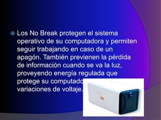    Los No Break protegen el sistema
    operativo de su computadora y permiten
    seguir trabajando en caso de un
    apagón. También previenen la pérdida
    de información cuando se va la luz,
    proveyendo energía regulada que
    protege su computadora contra picos y
    variaciones de voltaje.
 