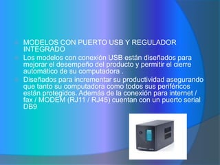    MODELOS CON PUERTO USB Y REGULADOR
    INTEGRADO
   Los modelos con conexión USB están diseñados para
    mejorar el desempeño del producto y permitir el cierre
    automático de su computadora .
   Diseñados para incrementar su productividad asegurando
    que tanto su computadora como todos sus periféricos
    están protegidos. Además de la conexión para internet /
    fax / MODEM (RJ11 / RJ45) cuentan con un puerto serial
    DB9
 