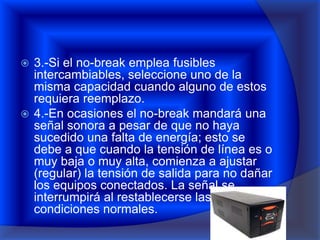  3.-Si el no-break emplea fusibles
  intercambiables, seleccione uno de la
  misma capacidad cuando alguno de estos
  requiera reemplazo.
 4.-En ocasiones el no-break mandará una
  señal sonora a pesar de que no haya
  sucedido una falta de energía; esto se
  debe a que cuando la tensión de línea es o
  muy baja o muy alta, comienza a ajustar
  (regular) la tensión de salida para no dañar
  los equipos conectados. La señal se
  interrumpirá al restablecerse las
  condiciones normales.
 